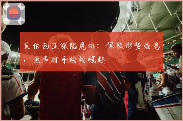 瓦伦西亚深陷危机：保级形势告急，竞争对手纷纷崛起