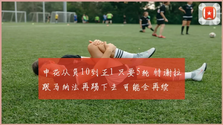 申花从负10到正1 只要5轮 特谢拉跟马纳法再踢下去 可能会再续