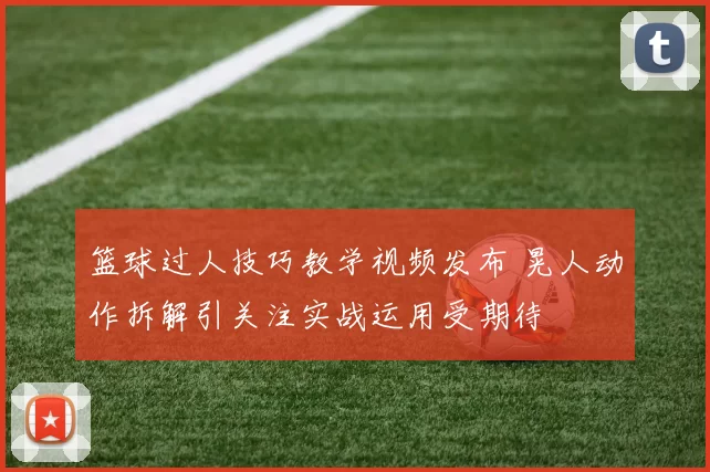 篮球过人技巧教学视频发布 晃人动作拆解引关注实战运用受期待