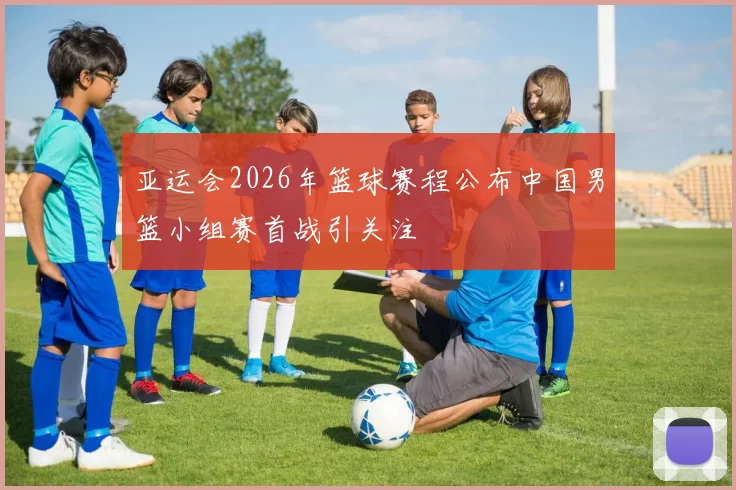 亚运会2026年篮球赛程公布中国男篮小组赛首战引关注