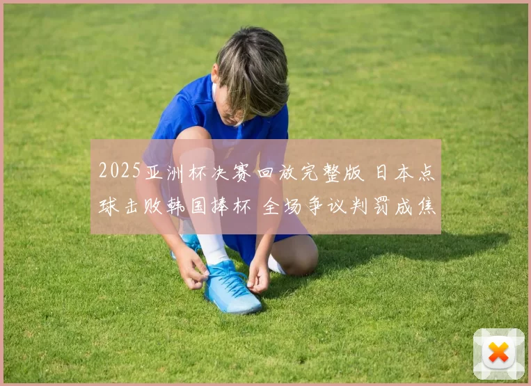 2025亚洲杯决赛回放完整版 日本点球击败韩国捧杯 全场争议判罚成焦点