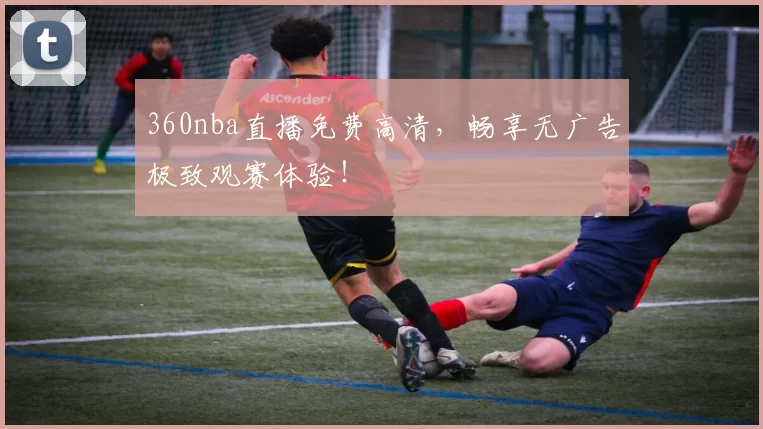 360nba直播免费高清，畅享无广告极致观赛体验！