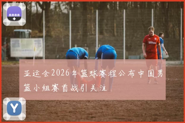 亚运会2026年篮球赛程公布中国男篮小组赛首战引关注