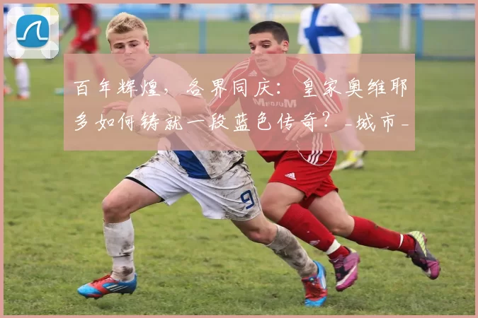 百年辉煌，各界同庆：皇家奥维耶多如何铸就一段蓝色传奇？_城市_贺词_精神