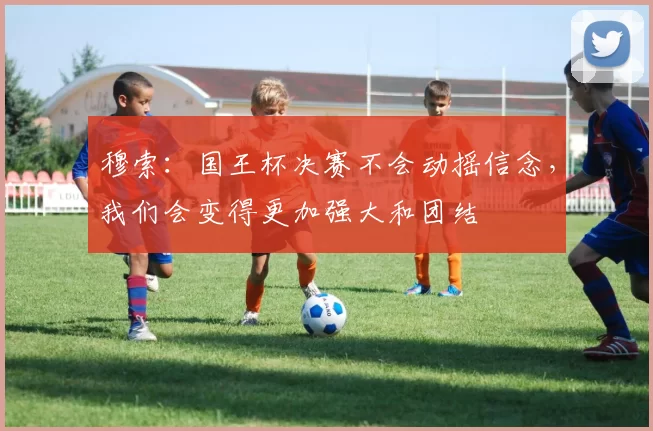 穆索：国王杯决赛不会动摇信念，我们会变得更加强大和团结